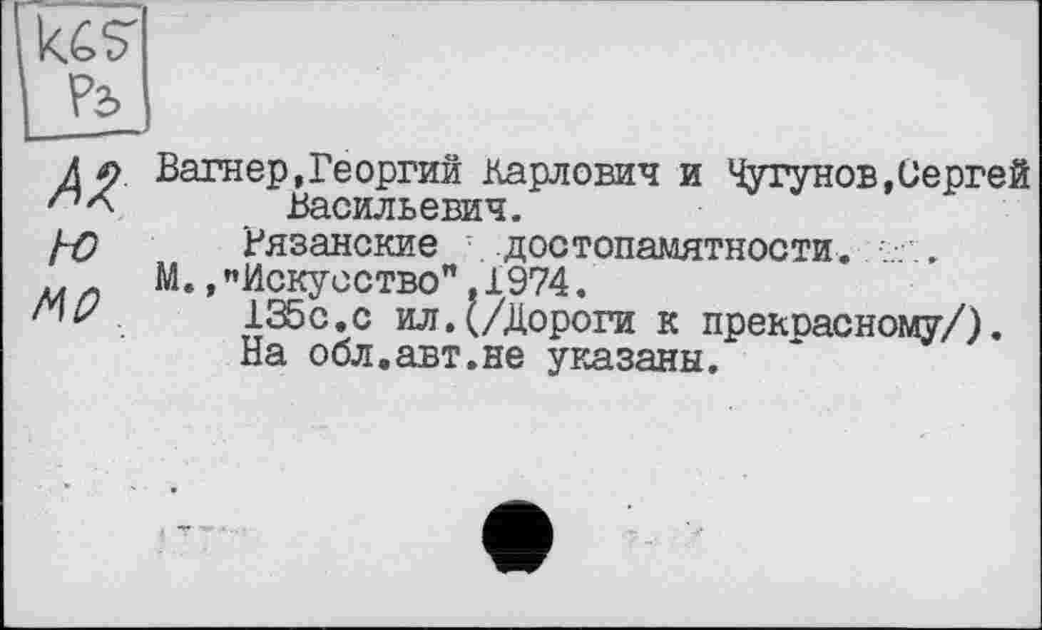 ﻿А ç Вагнер,Георгий Карлович и Чугунов,Сергей Васильевич.
1-0 Рязанские достопамятности. .
М.»"Искусство",1974.
.	135с.с ил.(/Дороги к прекоасному/).
На обл.авт.не указаны.